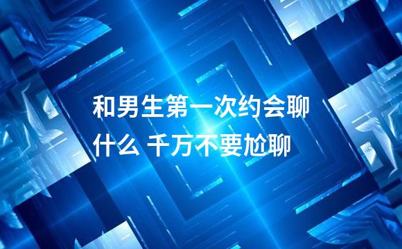 和男生第一次约会聊什么 千万不要尬聊